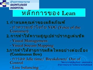 1.  กำหนดคุณค่าของผลิตภัณฑ์ -  ทำความเข้าใจกับ  VOC (Voice of the Customer) 2.  การทำให้ความสูญเปล่าปรากฏเด่นชัด -  Visual Management -  Visual Stream Mapping 3. การทำให้สายการผลิตไหลอย่างต่อเนื่อง  (Continuous flow) -  การลด  Idle time/ Breakdown/ Out of Control - Line balancing หลักการของ  Lean   ฝ่ายการพยาบาล SAINTLOUIS HOSPITAL  โดย อาจารย์เพ็ญจันทร์  แสนประสาน ฝ่ายการพยาบาล โรงพยาบาลเซนต์หลุยส์ 