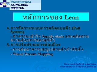 4.  การจัดวางระบบการผลิตแบบดึง  (Pull System) -  ทำความเข้าใจ  Supply chain  และผลิตตามความต้องการของลูกค้า 5.  การปรับปรุงอย่างต่อเนื่อง -  การค้นหาความสูญเปล่าแล้วกำจัดทิ้ง -  Visual Stream Mapping หลักการของ  Lean   ฝ่ายการพยาบาล SAINTLOUIS HOSPITAL  โดย อาจารย์เพ็ญจันทร์  แสนประสาน ฝ่ายการพยาบาล โรงพยาบาลเซนต์หลุยส์ 