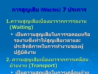 การสูญเสีย  (Wastes)  7  ประการ 1. ความสูญเสียเนื่องมาจากการรองาน  (Waiting) เป็นความสูญเสียในการรอคอยหรือรองานซึ่งทำให้สูญเสียเวลาและประสิทธิภาพในการทำงานของผู้ปฏิบัติงาน   2.  ความสูญเสียเนื่องมาจากการเคลื่อนย้ายงาน  (Transport) เป็นความสูญเสียในการเคลื่อนย้ายงานหรือลูกค้าจากจุดหนึ่งไปสู่จุดหนึ่งด้วยความจำเป็นหรือด้วยความไม่จำเป็น   