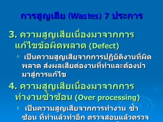 3.  ความสูญเสียเนื่องมาจากการแก้ไขข้อผิดพลาด   (Defect)  เป็นความสูญเสียจากการปฏิบัติงานที่ผิดพลาด ส่งผลเสียต่องานที่ทำและต้องนำมาสู่การแก้ไข  4.  ความสูญเสียเนื่องมาจากการทำงานซ้ำซ้อน   (Over processing) เป็นความสูญเสียจากการทำงาน   ซ้ำซ้อน ที่ทำแล้วทำอีก ตรวจสอบแล้วตรวจสอบอีก การทำงานให้ถูกต้องตั้งแต่แรก   ( Do it right the first time) การสูญเสีย  (Wastes)   7   ประการ 