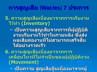 5.  ความสูญเสียเนื่องมาจากการเก็บงานไว้ทำ  (Inventory)   เป็นความสูญเสียจากการที่ผู้ปฏิบัติงานเก็บงานไว้ทำในภายหลัง ซึ่งส่งผลเสียต่องานที่ไม่สามารถเสร็จสิ้นได้อย่างรวดเร็ว  6.  ความสูญเสียเนื่องมาจากการเคลื่อนไหวที่ไม่จำเป็นของผู้ปฏิบัติงาน  (Movement)  เป็นความ สูญเสียอันเนื่องมาจากผู้ปฏิบัติงานมีการเคลื่อนไหวหรือเคลื่อนที่โดยเปล่าประโยชน์ สามารถแก้ไข ได้โดยการจัดผังการทำงานใหม่  (Layout) การสูญเสีย  (Wastes) 7   ประการ 