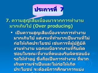ประการ ที่  7 7.  ความสูญเสียเนื่องมาจากการทำงานมากเกินไป  (Over producing)  เป็นความสูญเสียเนื่องจากการทำงานมากเกินไป แต่งานที่ทำมากเป็นงานที่ไม่ก่อให้เกิดประโยชน์ เช่นการที่ผู้ปฏิบัติงานทำงาน นอกเหนือจากงานที่รับผิดชอบในขณะที่งานที่ตนเองรับผิดชอบยังรอให้ทำอยู่ ซึ่งถือเป็นการทำงาน ที่มากเกินความจำเป็นและไม่ก่อให้เกิดประโยชน์ จะต้องมีการศึกษาการแบ่งภาระงานให้เกิดความสมดุล 