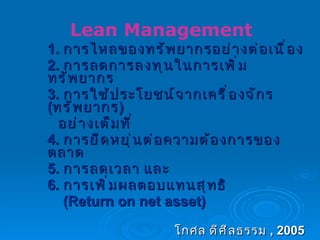 1.  การไหลของทรัพยากรอย่างต่อเนื่อง 2.  การลดการลงทุนในการเพิ่มทรัพยากร 3.  การใช้ประโยชน์จากเครื่องจักร  ( ทรัพยากร )  อย่างเต็มที่ 4.  การยืดหยุ่นต่อความต้องการของตลาด 5.  การลดเวลา และ 6.  การเพิ่มผลตอบแทนสุทธิ  (Return on net asset) โกศล ดีศีลธรรม  , 2005   Lean Management 