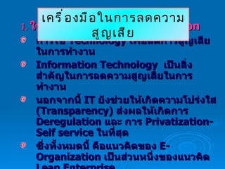 1.   ใช้  Technology E-Organization การใช้  Technology  เพื่อลดการสูญเสียในการทำงาน Information Technology  เป็นสิ่งสำคัญในการลดความสูญเสียในการทำงาน นอกจากนี้  IT  ยังช่วยให้เกิดความโปร่งใส  (Transparency)  ส่งผลให้เกิดการ  Deregulation  และ การ  Privatization-Self service  ในที่สุด ซึ่งทั้งหมดนี้ คือแนวคิดของ  E-Organization  เป็นส่วนหนึ่งของแนวคิด  Lean Enterprise เครื่องมือในการลดความสูญเสีย 