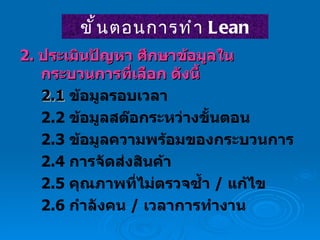 2.  ประเมินปัญหา ศึกษาข้อมูลในกระบวนการที่เลือก ดังนี้ 2.1  ข้อมูลรอบเวลา 2.2  ข้อมูลสต๊อกระหว่างขั้นตอน 2.3  ข้อมูลความพร้อมของกระบวนการ 2.4  การจัดส่งสินค้า 2.5  คุณภาพที่ไม่ตรวจซ้ำ  /  แก้ไข 2.6  กำลังคน  /  เวลาการทำงาน ขั้นตอนการทำ  Lean 