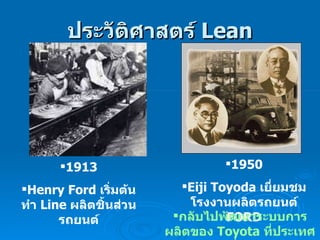 ประวัติศาสตร์  Lean 1913 Henry Ford  เริ่มต้นทำ  Line  ผลิตชิ้นส่วนรถยนต์ 1950 Eiji Toyoda  เยี่ยมชมโรงงานผลิตรถยนต์  FORD กลับไปพัฒนาระบบการผลิตของ  Toyota  ที่ประเทศญี่ปุ่น                                                                                                