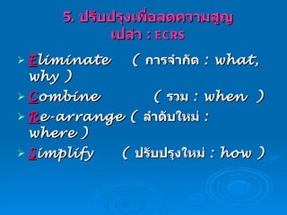 5.  ปรับปรุงเพื่อลดความสูญเปล่า  :  ECRS E liminate  (  การจำกัด  : what, why ) C ombine  (  รวม  :   when  ) R e-arrange  (  ลำดับใหม่  : where )   S implify   (  ปรับปรุงใหม่  : how ) 