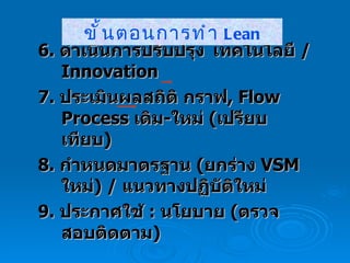 6.  ดำเนินการปรับปรุง เทคโนโลยี  /  Innovation  7.  ประเมินผล สถิติ กราฟ ,  Flow Process  เดิม - ใหม่  ( เปรียบเทียบ ) 8.  กำหนดมาตรฐาน  ( ยกร่าง  VSM   ใหม่ ) /  แนวทางปฏิบัติใหม่ 9.  ประกาศใช้  :  นโยบาย  ( ตรวจสอบติดตาม ) ขั้นตอนการทำ  Lean 