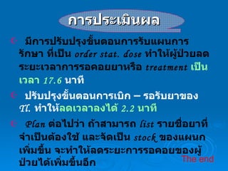 การประเมินผล มีการปรับปรุงขั้นตอนการรับแผนการรักษา ที่เป็น  order stat. dose  ทำให้ผู้ป่วยลดระยะเวลาการรอคอยยาหรือ  treatment   เป็นเวลา  17.6  นาที ปรับปรุงขั้นตอนการเบิก – รอรับยาของ  Tl.  ทำให้ ลดเวลาลงได้  2.2  นาที Plan  ต่อไปว่า ถ้าสามารถ  list  รายชื่อยาที่จำเป็นต้องใช้ และจัดเป็น  stock  ของแผนกเพิ่มขึ้น จะทำให้ลดระยะการรอคอยของผู้ป่วยได้เพิ่มขึ้นอีก The end   