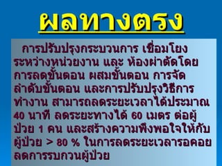 ผลทางตรง การปรับปรุงกระบวนการ เชื่อมโยงระหว่างหน่วยงาน และ ห้องผ่าตัดโดย การลดขั้นตอน ผสมขั้นตอน การจัดลำดับขั้นตอน และการปรับปรุงวิธีการ  ทำงาน สามารถลดระยะเวลาได้ประมาณ  40   นาที ลดระยะทางได้  60   เมตร ต่อผู้ป่วย  1   คน และสร้างความพึงพอใจให้กับผู้ป่วย  >  80   %   ในการลดระยะเวลารอคอย ลดการรบกวนผู้ป่วย 