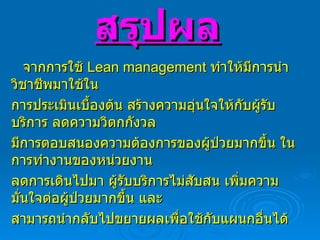 สรุปผล จากการใช้  Lean management  ทำให้มีการนำวิชาชีพมาใช้ใน การประเมินเบื้องต้น สร้างความอุ่นใจให้กับผู้รับบริการ ลดความวิตกกังวล มีการตอบสนองความต้องการของผู้ป่วยมากขึ้น ในการทำงานของหน่วยงาน ลดการเดินไปมา ผู้รับบริการไม่สับสน เพิ่มความมั่นใจต่อผู้ป่วยมากขึ้น และ สามารถนำกลับไปขยายผลเพื่อใช้กับแผนกอื่นได้ 