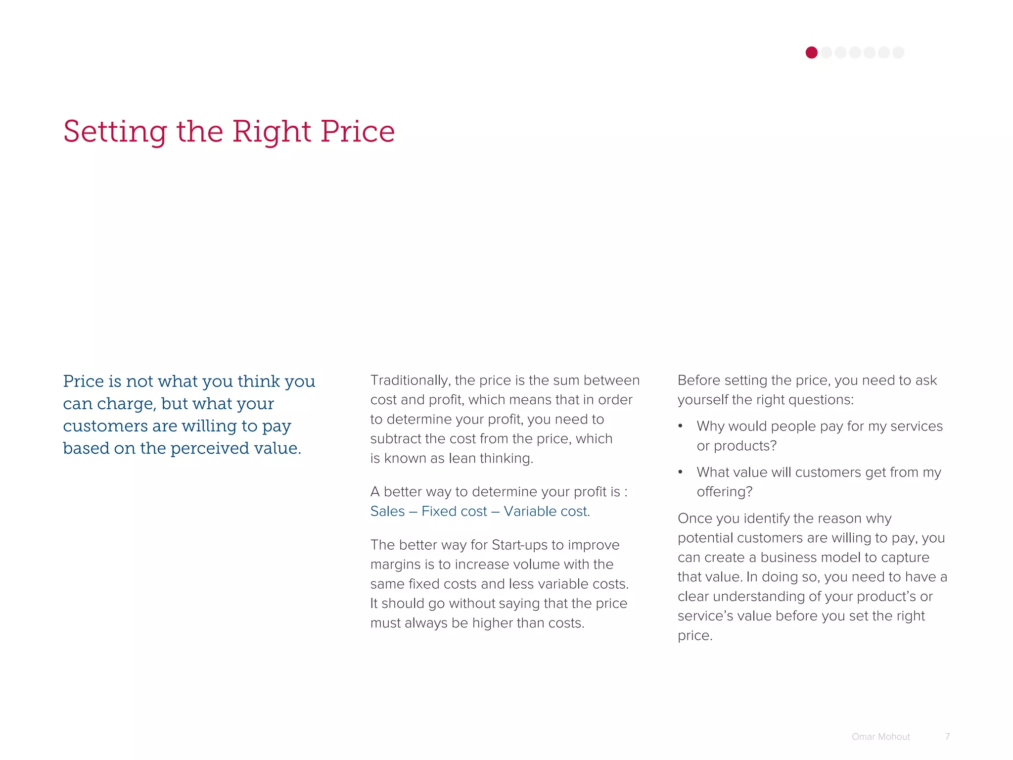 Setting the Right Price
Price is not what you think you
can charge, but what your
customers are willing to pay
based on the perceived value.
Traditionally, the price is the sum between
cost and profit, which means that in order
to determine your profit, you need to
subtract the cost from the price, which
is known as lean thinking.
A better way to determine your profit is :
Sales – Fixed cost – Variable cost.
The better way for Start-ups to improve
margins is to increase volume with the
same fixed costs and less variable costs.
It should go without saying that the price
must always be higher than costs.
Omar Mohout 7
Before setting the price, you need to ask
yourself the right questions:
• Why would people pay for my services
or products?
• What value will customers get from my
offering?
Once you identify the reason why
potential customers are willing to pay, you
can create a business model to capture
that value. In doing so, you need to have a
clear understanding of your product’s or
service’s value before you set the right
price.
 