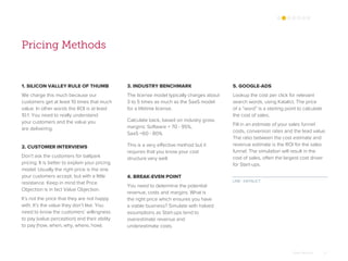 Omar Mohout 11
Pricing Methods
1. SILICON VALLEY RULE OF THUMB
We charge this much because our
customers get at least 10 times that much
value. In other words the ROI is at least
10:1. You need to really understand
your customers and the value you
are delivering.
2. CUSTOMER INTERVIEWS
Don’t ask the customers for ballpark
pricing. It is better to explain your pricing
model. Usually the right price is the one
your customers accept, but with a little
resistance. Keep in mind that Price
Objection is in fact Value Objection.
It’s not the price that they are not happy
with. It’s the value they don’t like. You
need to know the customers’ willingness
to pay (value perception) and their ability
to pay (how, when, why, where, how).
5. GOOGLE-ADS
Lookup the cost per click for relevant
search words, using Katalict. The price
of a “word” is a starting point to calculate
the cost of sales.
Fill in an estimate of your sales funnel
costs, conversion rates and the lead value.
The ratio between the cost estimate and
revenue estimate is the ROI for the sales
funnel. The simulation will result in the
cost of sales, often the largest cost driver
for Start-ups.
3. INDUSTRY BENCHMARK
The license model typically charges about
3 to 5 times as much as the SaaS model
for a lifetime license.
Calculate back, based on industry gross
margins: Software = 70 - 95%,
SaaS =60 - 80%.
This is a very effective method but it
requires that you know your cost
structure very well.
4. BREAK-EVEN POINT
You need to determine the potential
revenue, costs and margins. What is
the right price which ensures you have
a viable business? Simulate with halved
assumptions as Start-ups tend to
overestimate revenue and
underestimate costs.
LINK : KATALICT
 