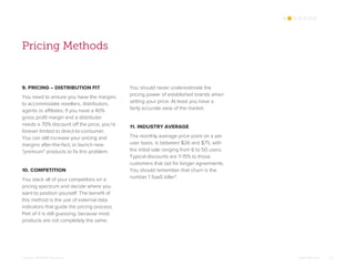 Omar Mohout 13
Pricing Methods
9. PRICING – DISTRIBUTION FIT
You need to ensure you have the margins
to accommodate resellers, distributors,
agents or affiliates. If you have a 40%
gross profit margin and a distributor
needs a 70% discount off the price, you’re
forever limited to direct-to-consumer.
You can still increase your pricing and
margins after-the-fact, or launch new
"premium" products to fix this problem.
10. COMPETITION
You stack all of your competitors on a
pricing spectrum and decide where you
want to position yourself. The benefit of
this method is the use of external data
indicators that guide the pricing process.
Part of it is still guessing, because most
products are not completely the same.
You should never underestimate the
pricing power of established brands when
setting your price. At least you have a
fairly accurate view of the market.
11. INDUSTRY AVERAGE
The monthly average price point on a per
user basis, is between $26 and $75, with
the initial sale ranging from 6 to 50 users.
Typical discounts are 7-15% to those
customers that opt for longer agreements.
You should remember that churn is the
number 1 SaaS killer*.
*Source: Softletter Research
 