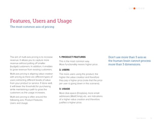 Omar Mohout 15
Features, Users and Usage
The aim of multi-axis pricing is to increase
revenue. It allows you to capture more
revenue without putting off smaller
(budget) customers. In addition, it enables
to grow revenue from existing customers.
Multi-axis pricing is aligning value creation
with pricing as there are different types of
users extracting different levels of value
from your product or service. If done well,
it will lower the threshold for purchasing
while maintaining a path to grow the
customers as the usage increases.
Multi-axis pricing is often around the
following axis: Product Features,
Users and Usage.
Don't use more than 3 axis as
the human brain cannot process
more than 3 dimensions.
1. PRODUCT FEATURES
This is the most common way.
More functionality means higher price.
2. USERS
The more users using the product, the
higher the value creation and therefore
they pay a higher price (note that the price
per user is going down in this scenario).
3. USAGE
More disk-space (Dropbox), more email
addresses (MailChimp), etc. are indications
of a higher value creation and therefore
justifies a higher price.
The most common axis of pricing
 