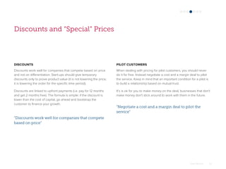 Omar Mohout 20
Discounts and “Special” Prices
DISCOUNTS
Discounts work well for companies that compete based on price
and not on differentiation. Start-ups should give temporary
discounts only to prove product value (it is not lowering the price,
it is lowering the order for the specific time period).
Discounts are linked to upfront payments (i.e. pay for 12 months
and get 2 months free). The formula is simple: if the discount is
lower than the cost of capital, go ahead and bootstrap the
customer to finance your growth.
PILOT CUSTOMERS
When dealing with pricing for pilot customers, you should never
do it for free. Instead negotiate a cost and a margin deal to pilot
the service. Keep in mind that an important condition for a pilot is
to build a relationship based on mutual trust.
It’s is ok for you to make money on the deal, businesses that don't
make money don't stick around to work with them in the future.
“Discounts work well for companies that compete
based on price”
“Negotiate a cost and a margin deal to pilot the
service”
 