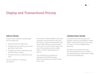 Omar Mohout 25
Display and Transactional Pricing
DISPLAY PRICING
Visitors to your website or landing page
can be divided into:
• Prospects who can't afford you.
• Prospects who can afford you but were
planning to spend less.
• Prospects who were expecting to pay
exactly what you charge.
• Prospects who were expecting to pay
more.
The main question is: how big is
each group?
TRANSACTIONAL PRICING
Companies work with forecasts and
budgets, therefore predictability is valued
highly. Transactional pricing is perceived
as a risk such as the inability to plan
spending.
Exception are industries that have a
transactional based business model: i.e.
per seat (airlines), per subscription (media),
per transaction (banks) etc.
If you have to choose between who signs
up quicker and who pays the most, pick
the former as they are early adopters and
have a better influence on your product.
In this case the cost of sales is lower and
even if they pay less money, it will be
easier to hit your target growth rate
early on.
You should also try to adapt your
message to the different groups:
"We're more expensive but we're better.
Here's why...“
 