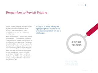 Omar Mohout 27
Remember to Revisit Pricing
Pricing is not a one-time, set-it-and-forget-
it deal. Entering new markets, target
different segments, inflation-index,
new features etc. can be a reason to
revisit pricing.
A pricing strategy is a process that utilizes
multiple tactics. Unfortunately there is no
“one-size-fits-all” answer when it comes to
developing a pricing strategy. Pricing can
be validated but not made by anyone else
than yourself. Every paying customer is an
achievement so go find out why they pay.
Make sure you don’t over-engineer your
pricing strategy and make it difficult to
understand. Pricing is also a function of
marketing. Cash Flow is as important as
pricing, seeing that it’s the only reason
why business die.
Pricing is all about setting the
right perception: water is more
useful than diamonds, yet it is a
lot cheaper.
LINK : PAY NOW MODEL
LINK : PAY LATER MODEL
LINK : PAY NEVER MODEL
REVISIT
PRICING
 