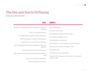 Omar Mohout 29
The Dos and Don’ts Of Pricing
Research the optimal price per customer to maximize
revenue
Price is a continues process
Understand why customer will pay you (value)
Use industry gross margin as starting point
Use tactics such as anchoring and decoy
Take into (margin) account the possibility to work with
partners
Start with the premium part of freemium
Offer transactional pricing to transactional businesses
only
Pricing is a function of marketing
Take Cash Flow into account
Set-it and forget-it
Cut prices to sell more
Overestimate Customer Lifetime Value
Ask clients for ballpark pricing
Underestimate cost structure
Over engineer or use more than 3 axis for pricing
Give discounts that aren't limited in time
Do pilots for free
Use freemium as a vanity metric
Subsidize the wrong side or both side in a two-sided
market model
DOs DON’Ts
These are rules, not laws
 