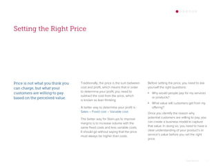 Setting the Right Price
Price is not what you think you
can charge, but what your
customers are willing to pay
based on the perceived value.
Traditionally, the price is the sum between
cost and profit, which means that in order
to determine your profit, you need to
subtract the cost from the price, which
is known as lean thinking.
A better way to determine your profit is :
Sales – Fixed cost – Variable cost.
The better way for Start-ups to improve
margins is to increase volume with the
same fixed costs and less variable costs.
It should go without saying that the price
must always be higher than costs.
Omar Mohout 7
Before setting the price, you need to ask
yourself the right questions:
• Why would people pay for my services
or products?
• What value will customers get from my
offering?
Once you identify the reason why
potential customers are willing to pay, you
can create a business model to capture
that value. In doing so, you need to have a
clear understanding of your product’s or
service’s value before you set the right
price.
 