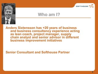 Who am I?Anders Sixtensson has +20 years of business and business consultancy experience acting as lean coach, project manager, supply chain analyst and senior advisor in different business improvement initiativesSenior Consultant and Softhouse Partner2