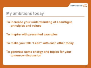 My ambitions todayTo increase your understanding of Lean/Agile principles and valuesTo inspire with presented examplesTo make you talk ”Lean” with each other todayTo generate some energy and topics for your tomorrow discussion4