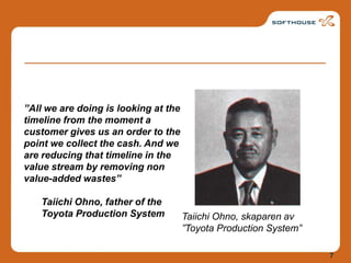 Taiichi Ohno, skaparen av ”Toyota Production System””All we are doing is looking at the timeline from the moment a customer gives us an order to the point we collect the cash. And we are reducing that timeline in the value stream by removing non value-added wastes”Taiichi Ohno, father of the Toyota Production System7