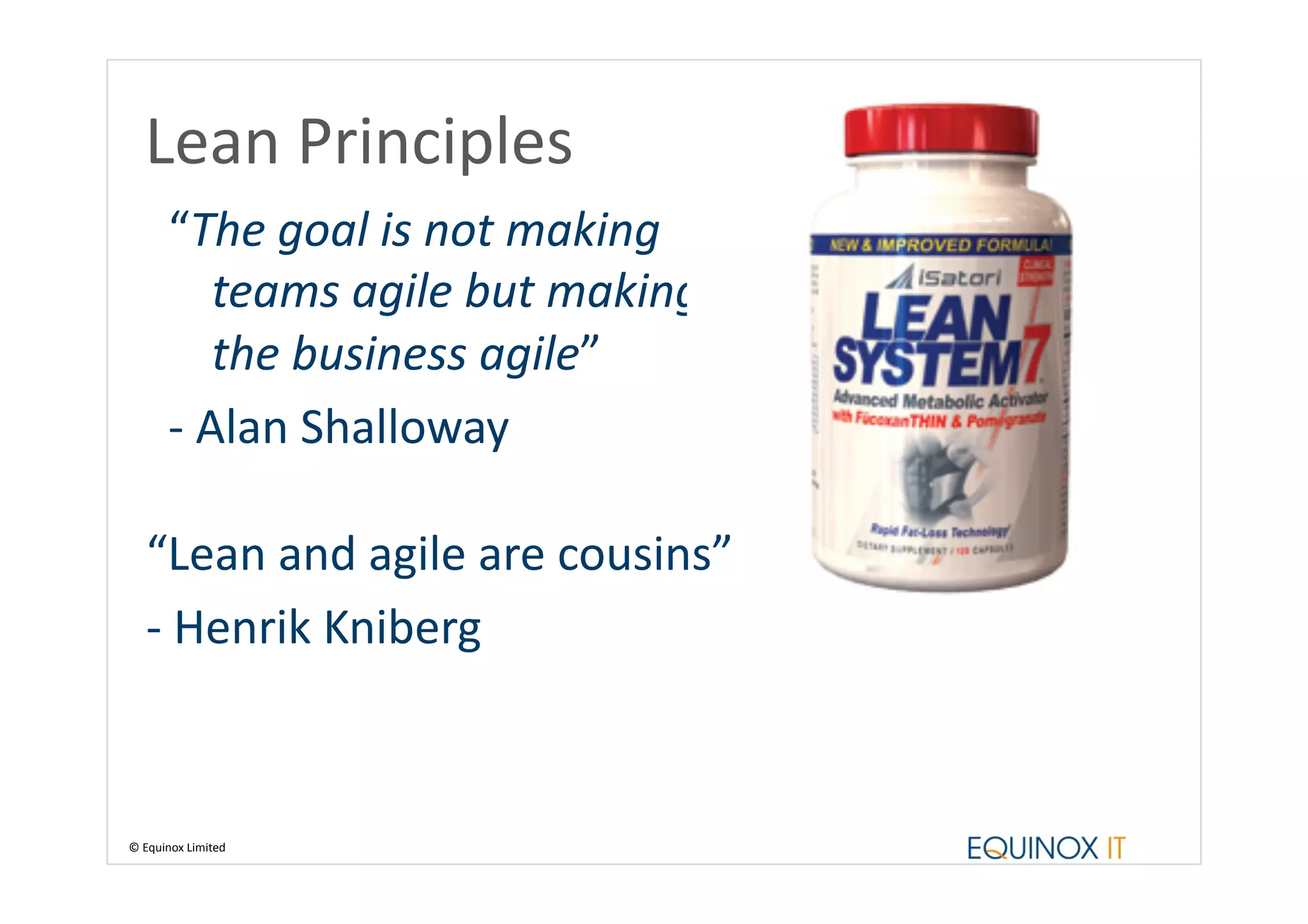 Lean	
  Principles	
  
          “The	
  goal	
  is	
  not	
  making	
  
                  teams	
  agile	
  but	
  making	
  
                  the	
  business	
  agile”	
  
          -­‐	
  Alan	
  Shalloway	
  

    “Lean	
  and	
  agile	
  are	
  cousins”	
  
    -­‐	
  Henrik	
  Kniberg	
  



©	
  Equinox	
  Limited	
  
 