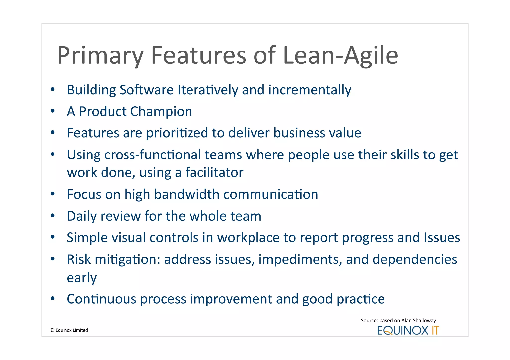 Primary	
  Features	
  of	
  Lean-­‐Agile	
  
•          Building	
  SoUware	
  IteraBvely	
  and	
  incrementally	
  
•          A	
  Product	
  Champion	
  
•          Features	
  are	
  prioriBzed	
  to	
  deliver	
  business	
  value	
  
•          Using	
  cross-­‐funcBonal	
  teams	
  where	
  people	
  use	
  their	
  skills	
  to	
  get	
  
           work	
  done,	
  using	
  a	
  facilitator	
  
•          Focus	
  on	
  high	
  bandwidth	
  communicaBon	
  
•          Daily	
  review	
  for	
  the	
  whole	
  team	
  
•          Simple	
  visual	
  controls	
  in	
  workplace	
  to	
  report	
  progress	
  and	
  Issues	
  
•          Risk	
  miBgaBon:	
  address	
  issues,	
  impediments,	
  and	
  dependencies	
  
           early	
  
•          ConBnuous	
  process	
  improvement	
  and	
  good	
  pracBce	
  
                                                                                  Source:	
  based	
  on	
  Alan	
  Shalloway	
  
©	
  Equinox	
  Limited	
  
 
