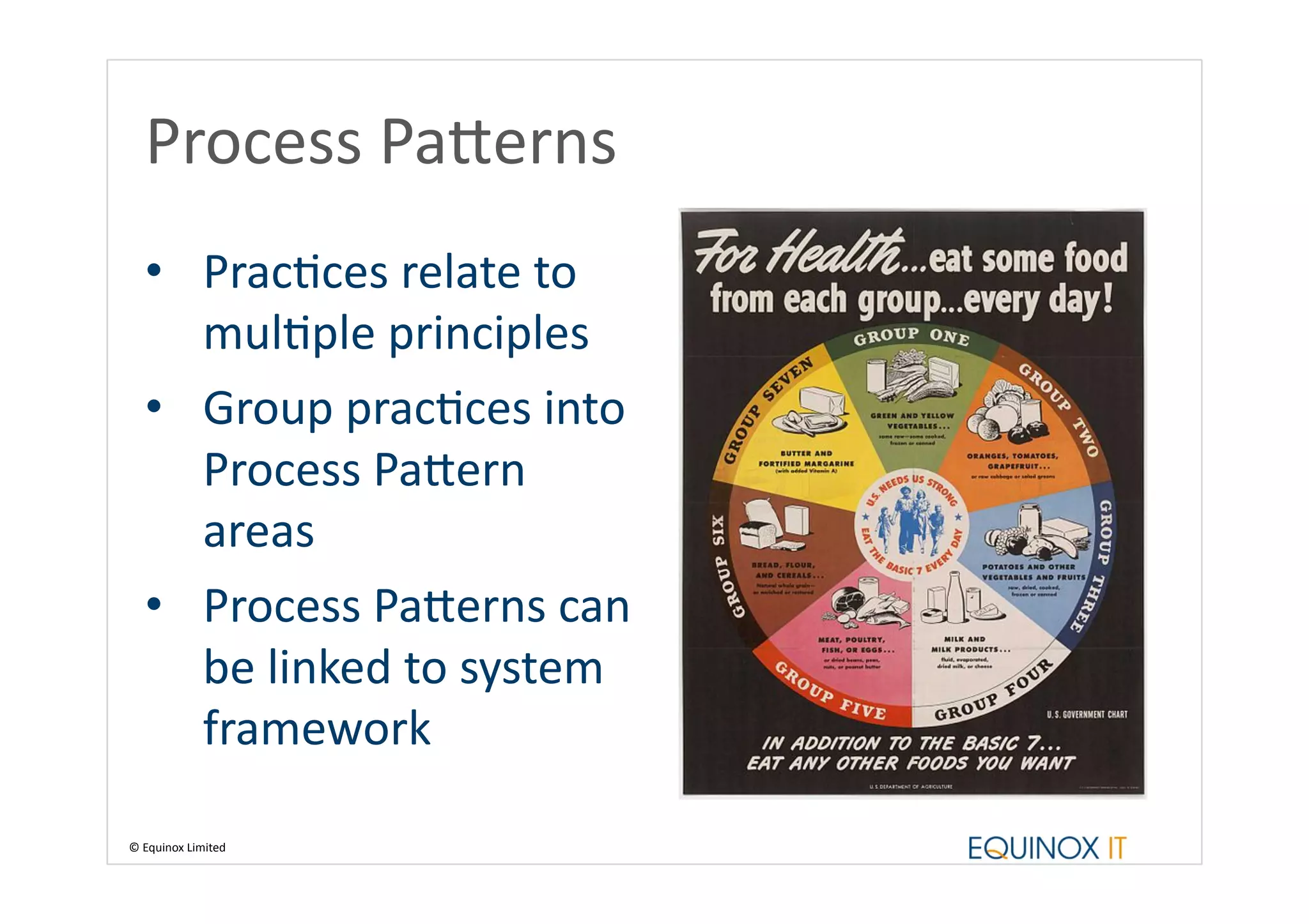 Process	
  Pa_erns	
  
    •  PracBces	
  relate	
  to	
  
       mulBple	
  principles	
  
    •  Group	
  pracBces	
  into	
  
       Process	
  Pa_ern	
  
       areas	
  
    •  Process	
  Pa_erns	
  can	
  
       be	
  linked	
  to	
  system	
  
       framework	
  

©	
  Equinox	
  Limited	
  
 