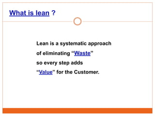 What is lean ?
Lean is a systematic approach
of eliminating “Waste”
so every step adds
“Value” for the Customer.
 
