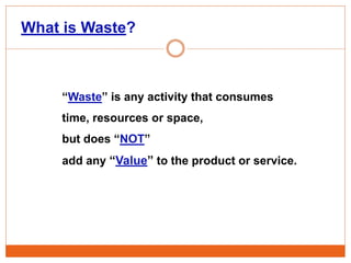 “Waste” is any activity that consumes
time, resources or space,
but does “NOT”
add any “Value” to the product or service.
What is Waste?
 