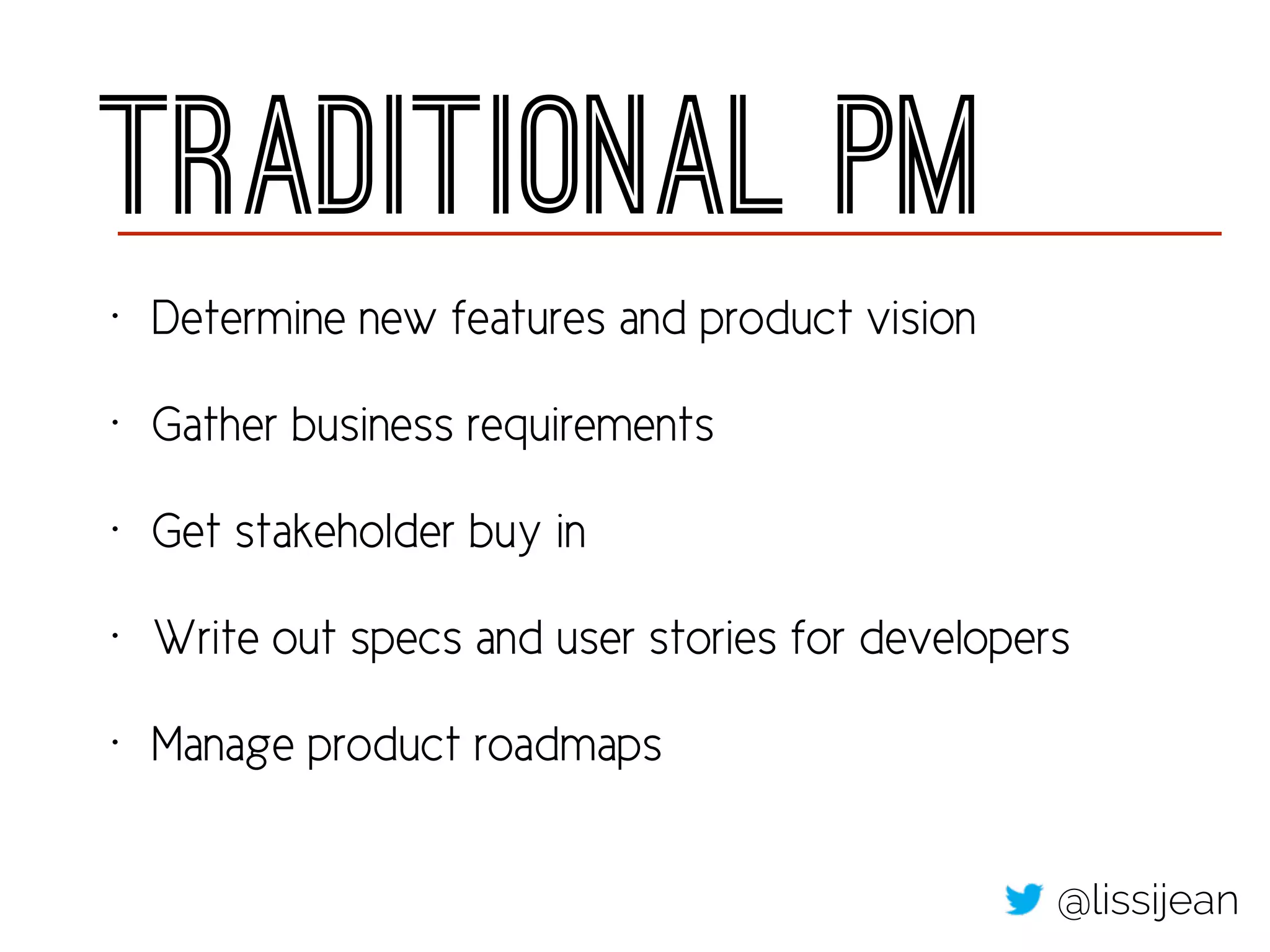 Traditional PM
• Determine new features and product vision
• Gather business requirements
• Get stakeholder buy in
• Write out specs and user stories for developers
• Manage product roadmaps
@lissijean
 
