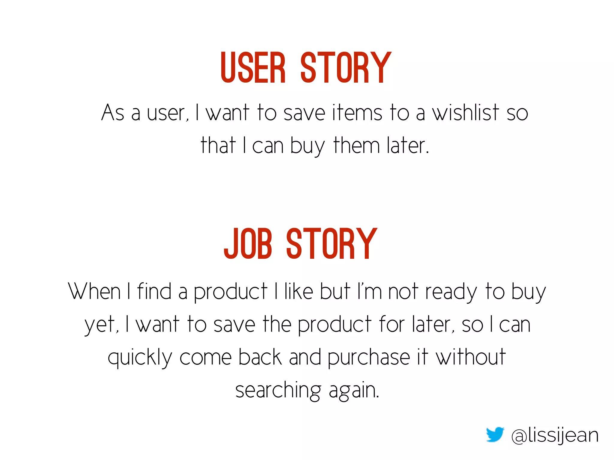 As a user, I want to save items to a wishlist so
that I can buy them later.
When I find a product I like but I’m not ready to buy
yet, I want to save the product for later, so I can
quickly come back and purchase it without
searching again.
User Story
Job Story
@lissijean
 