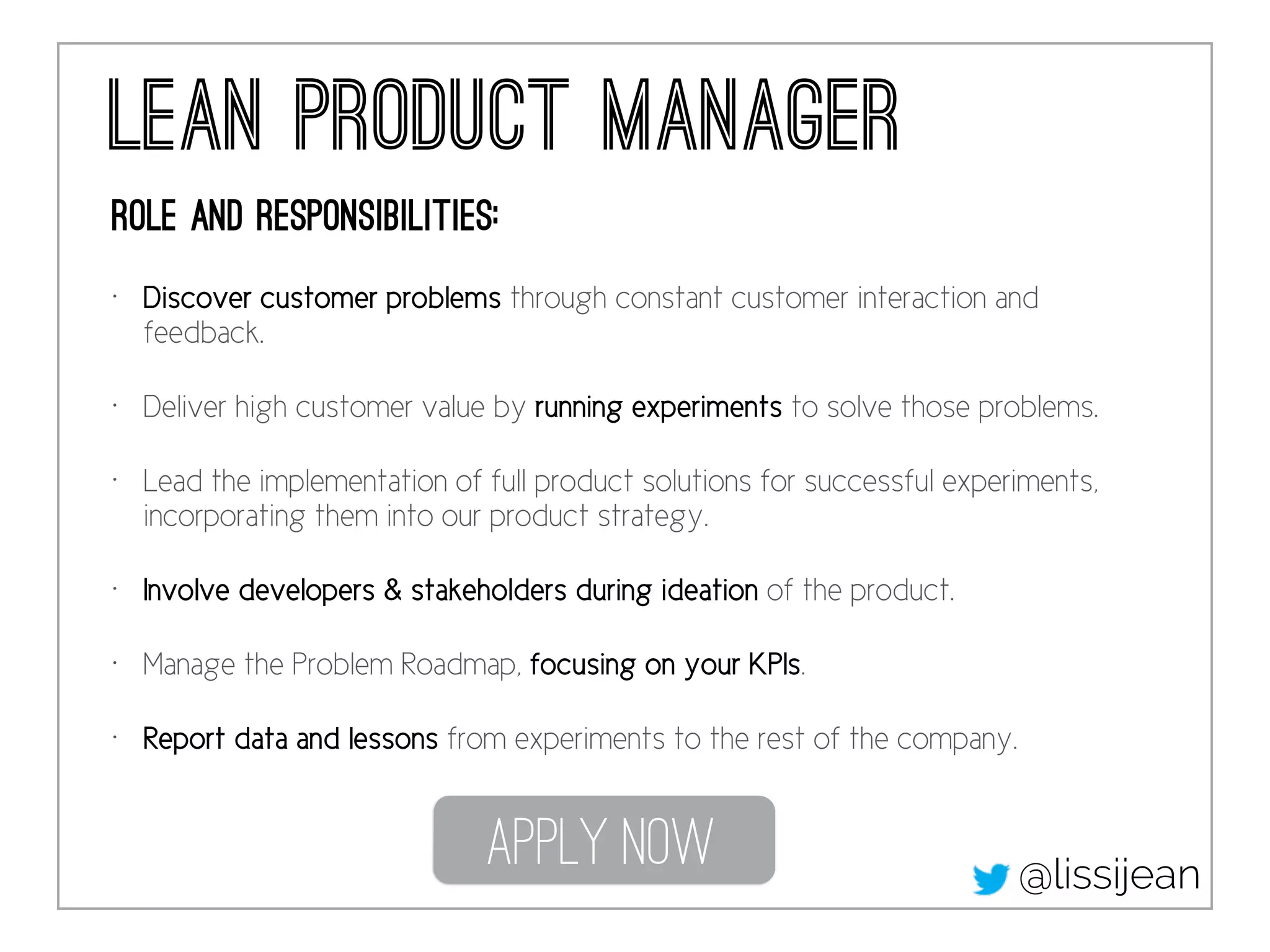 lean Product Manager
Role and responsibilities:
• Discover customer problems through constant customer interaction and
feedback.
• Deliver high customer value by running experiments to solve those problems.
• Lead the implementation of full product solutions for successful experiments,
incorporating them into our product strategy.
• Involve developers & stakeholders during ideation of the product.
• Manage the Problem Roadmap, focusing on your KPIs.
• Report data and lessons from experiments to the rest of the company.
Apply Now @lissijean
 