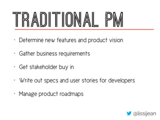 Traditional PM
• Determine new features and product vision
• Gather business requirements
• Get stakeholder buy in
• Write out specs and user stories for developers
• Manage product roadmaps
@lissijean
 