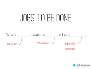 Jobs to be done.
When _____ , I want to _____ so I can ______.
motivation expected
outcome
situation
@lissijean
 