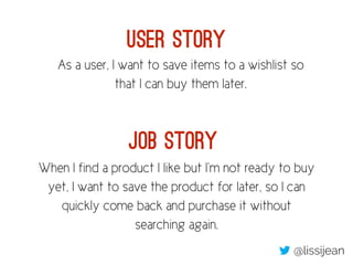 As a user, I want to save items to a wishlist so
that I can buy them later.
When I find a product I like but I’m not ready to buy
yet, I want to save the product for later, so I can
quickly come back and purchase it without
searching again.
User Story
Job Story
@lissijean
 