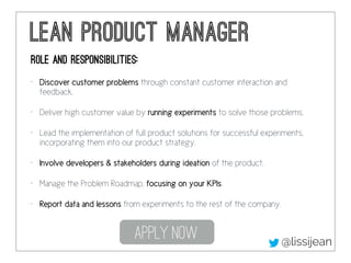 lean Product Manager
Role and responsibilities:
• Discover customer problems through constant customer interaction and
feedback.
• Deliver high customer value by running experiments to solve those problems.
• Lead the implementation of full product solutions for successful experiments,
incorporating them into our product strategy.
• Involve developers & stakeholders during ideation of the product.
• Manage the Problem Roadmap, focusing on your KPIs.
• Report data and lessons from experiments to the rest of the company.
Apply Now @lissijean
 
