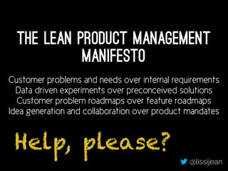The Lean Product Management
Manifesto
Customer problems and needs over internal requirements
Data driven experiments over preconceived solutions
Customer problem roadmaps over feature roadmaps
Idea generation and collaboration over product mandates
@lissijean
Help, please?
 
