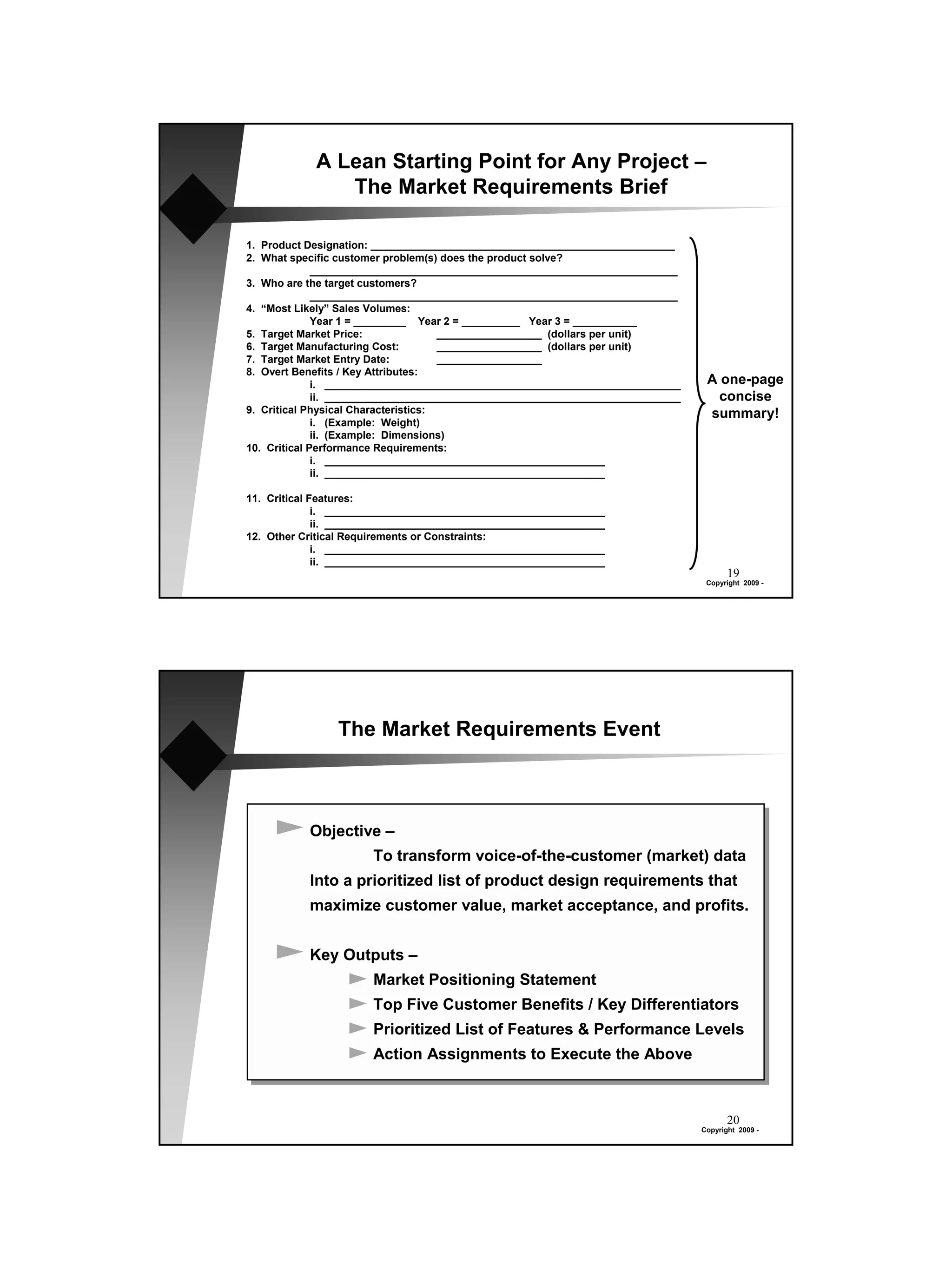 A Lean Starting Point for Any Project –
               The Market Requirements Brief

1. Product Designation: ____________________________________________________
2. What specific customer problem(s) does the product solve?
              _______________________________________________________________
3. Who are the target customers?
              _______________________________________________________________
4. “Most Likely” Sales Volumes:
              Year 1 = _________ Year 2 = __________ Year 3 = ___________
5. Target Market Price:               __________________ (dollars per unit)
6. Target Manufacturing Cost:         __________________ (dollars per unit)
7. Target Market Entry Date:          __________________
8. Overt Benefits / Key Attributes:
              i. _____________________________________________________________     A one-page
              ii. _____________________________________________________________      concise
9. Critical Physical Characteristics:                                              summary!
              i. (Example: Weight)
              ii. (Example: Dimensions)
10. Critical Performance Requirements:
              i. ________________________________________________
              ii. ________________________________________________

11. Critical Features:
              i. ________________________________________________
              ii. ________________________________________________
12. Other Critical Requirements or Constraints:
              i. ________________________________________________
              ii. ________________________________________________
                                                                                         19
                                                                                   Copyright 2009 -




                The Market Requirements Event



           Objective –
                       To transform voice-of-the-customer (market) data
           Into a prioritized list of product design requirements that
           maximize customer value, market acceptance, and profits.


           Key Outputs –
                       Market Positioning Statement
                       Top Five Customer Benefits / Key Differentiators
                       Prioritized List of Features & Performance Levels
                       Action Assignments to Execute the Above



                                                                                         20
                                                                                  Copyright 2009 -
 