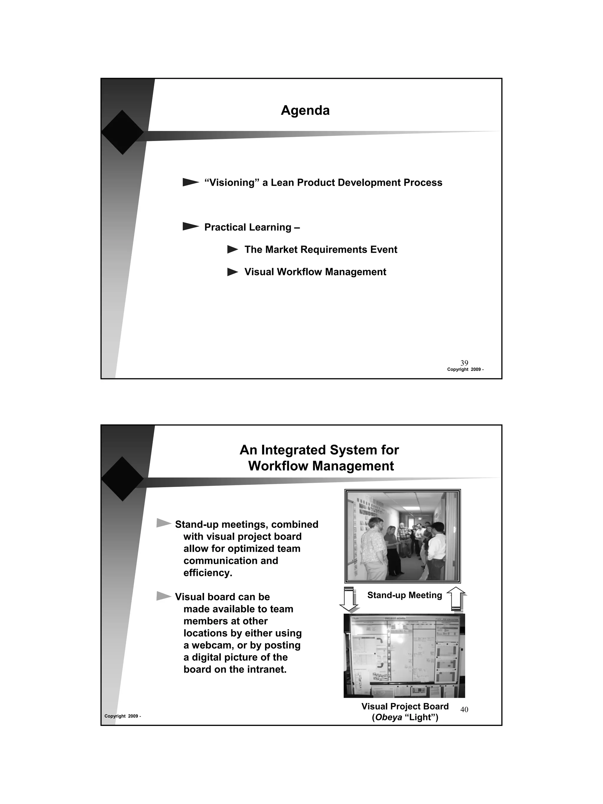 Agenda




                         “Visioning” a Lean Product Development Process



                         Practical Learning –

                                 The Market Requirements Event

                                 Visual Workflow Management




                                                                                39
                                                                           Copyright 2009 -




                                An Integrated System for
                                 Workflow Management



                   Stand-up meetings, combined
                    with visual project board
                     allow for optimized team
                     communication and
                     efficiency.

                   Visual board can be                  Stand-up Meeting
                     made available to team
                     members at other
                     locations by either using
                     a webcam, or by posting
                     a digital picture of the
                     board on the intranet.


                                                       Visual Project Board     40
Copyright 2009 -
                                                         (Obeya “Light”)
 