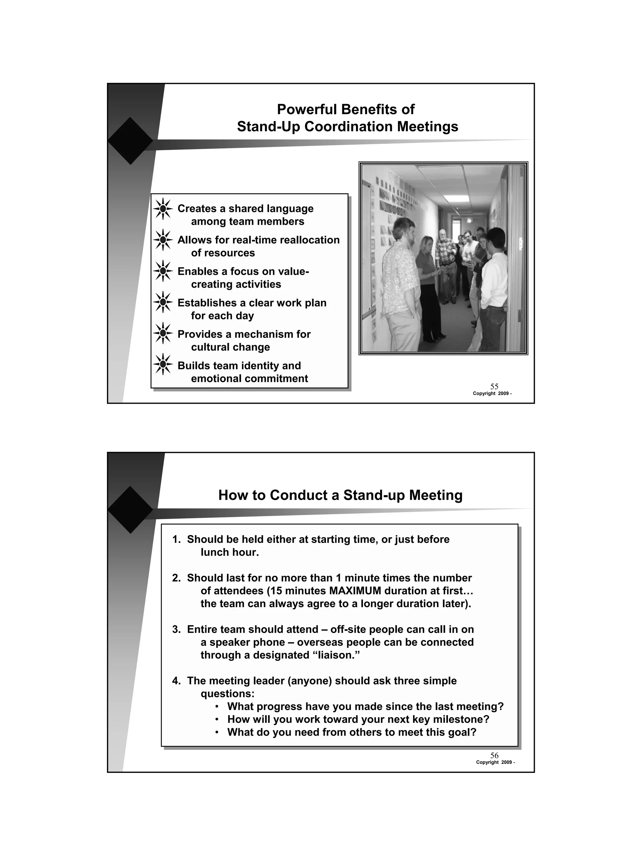 Powerful Benefits of
             Stand-Up Coordination Meetings




 Creates a shared language
   among team members
 Allows for real-time reallocation
    of resources
 Enables a focus on value-
   creating activities
 Establishes a clear work plan
   for each day
 Provides a mechanism for
   cultural change
 Builds team identity and
   emotional commitment
                                                                     55
                                                            Copyright 2009 -




         How to Conduct a Stand-up Meeting


1. Should be held either at starting time, or just before
     lunch hour.

2. Should last for no more than 1 minute times the number
     of attendees (15 minutes MAXIMUM duration at first…
     the team can always agree to a longer duration later).

3. Entire team should attend – off-site people can call in on
     a speaker phone – overseas people can be connected
     through a designated “liaison.”

4. The meeting leader (anyone) should ask three simple
     questions:
        • What progress have you made since the last meeting?
        • How will you work toward your next key milestone?
        • What do you need from others to meet this goal?

                                                                     56
                                                                Copyright 2009 -
 