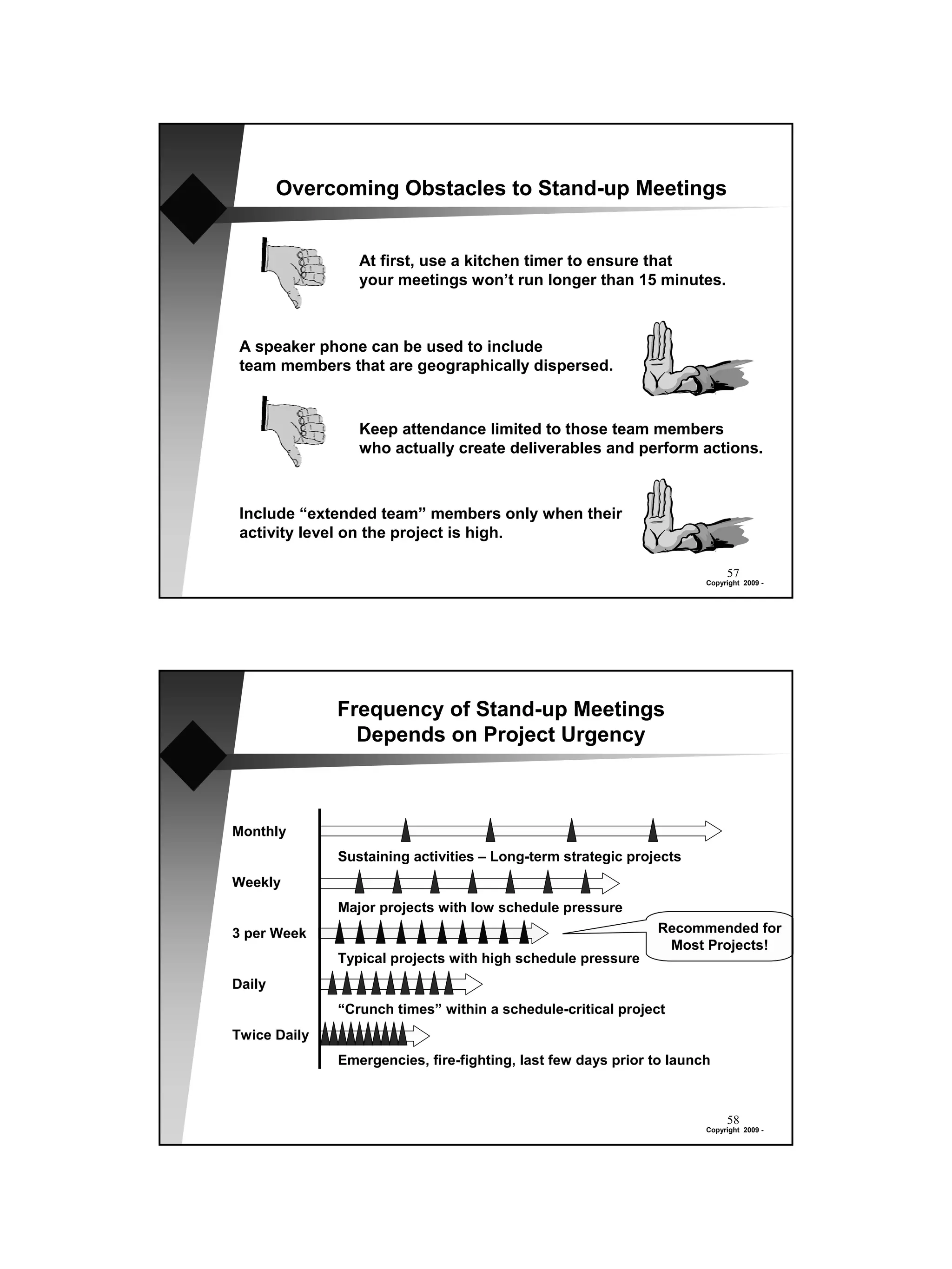 Overcoming Obstacles to Stand-up Meetings


                 At first, use a kitchen timer to ensure that
                 your meetings won’t run longer than 15 minutes.



 A speaker phone can be used to include
 team members that are geographically dispersed.



                 Keep attendance limited to those team members
                 who actually create deliverables and perform actions.



 Include “extended team” members only when their
 activity level on the project is high.

                                                                           57
                                                                      Copyright 2009 -




              Frequency of Stand-up Meetings
                Depends on Project Urgency



Monthly
              Sustaining activities – Long-term strategic projects
Weekly
              Major projects with low schedule pressure
3 per Week                                                    Recommended for
                                                               Most Projects!
              Typical projects with high schedule pressure
Daily
              “Crunch times” within a schedule-critical project
Twice Daily
              Emergencies, fire-fighting, last few days prior to launch



                                                                           58
                                                                      Copyright 2009 -
 