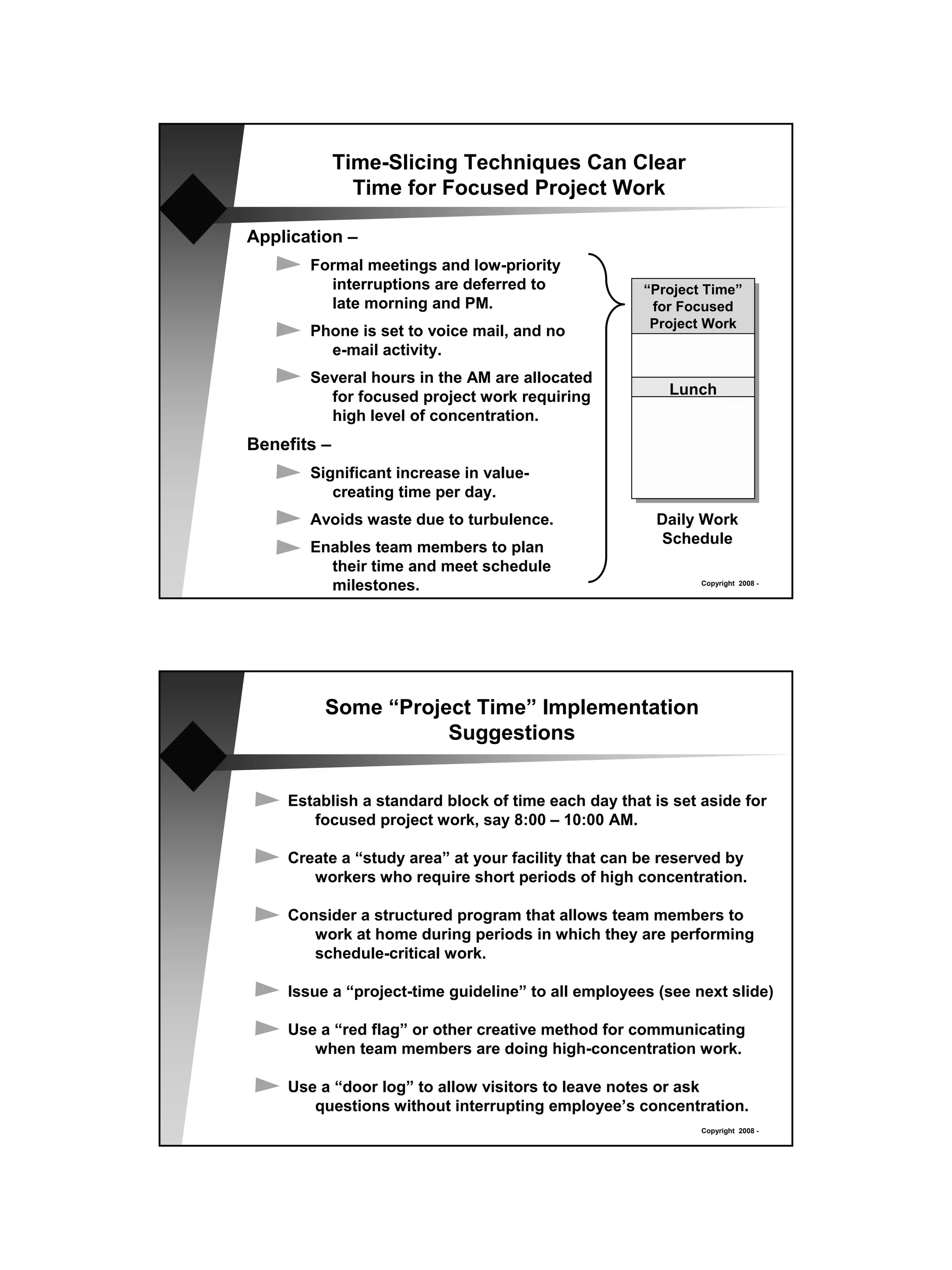 Time-Slicing Techniques Can Clear
               Time for Focused Project Work

Application –
       Formal meetings and low-priority
         interruptions are deferred to              “Project Time”
         late morning and PM.                        for Focused
                                                     Project Work
       Phone is set to voice mail, and no
         e-mail activity.
       Several hours in the AM are allocated
         for focused project work requiring            Lunch
         high level of concentration.
Benefits –
       Significant increase in value-
          creating time per day.
       Avoids waste due to turbulence.                Daily Work
                                                      Schedule
       Enables team members to plan
         their time and meet schedule
         milestones.                                        Copyright 2008 -




         Some “Project Time” Implementation
                    Suggestions


    Establish a standard block of time each day that is set aside for
       focused project work, say 8:00 – 10:00 AM.

    Create a “study area” at your facility that can be reserved by
       workers who require short periods of high concentration.

    Consider a structured program that allows team members to
       work at home during periods in which they are performing
       schedule-critical work.

    Issue a “project-time guideline” to all employees (see next slide)

    Use a “red flag” or other creative method for communicating
       when team members are doing high-concentration work.

    Use a “door log” to allow visitors to leave notes or ask
       questions without interrupting employee’s concentration.
                                                            Copyright 2008 -
 