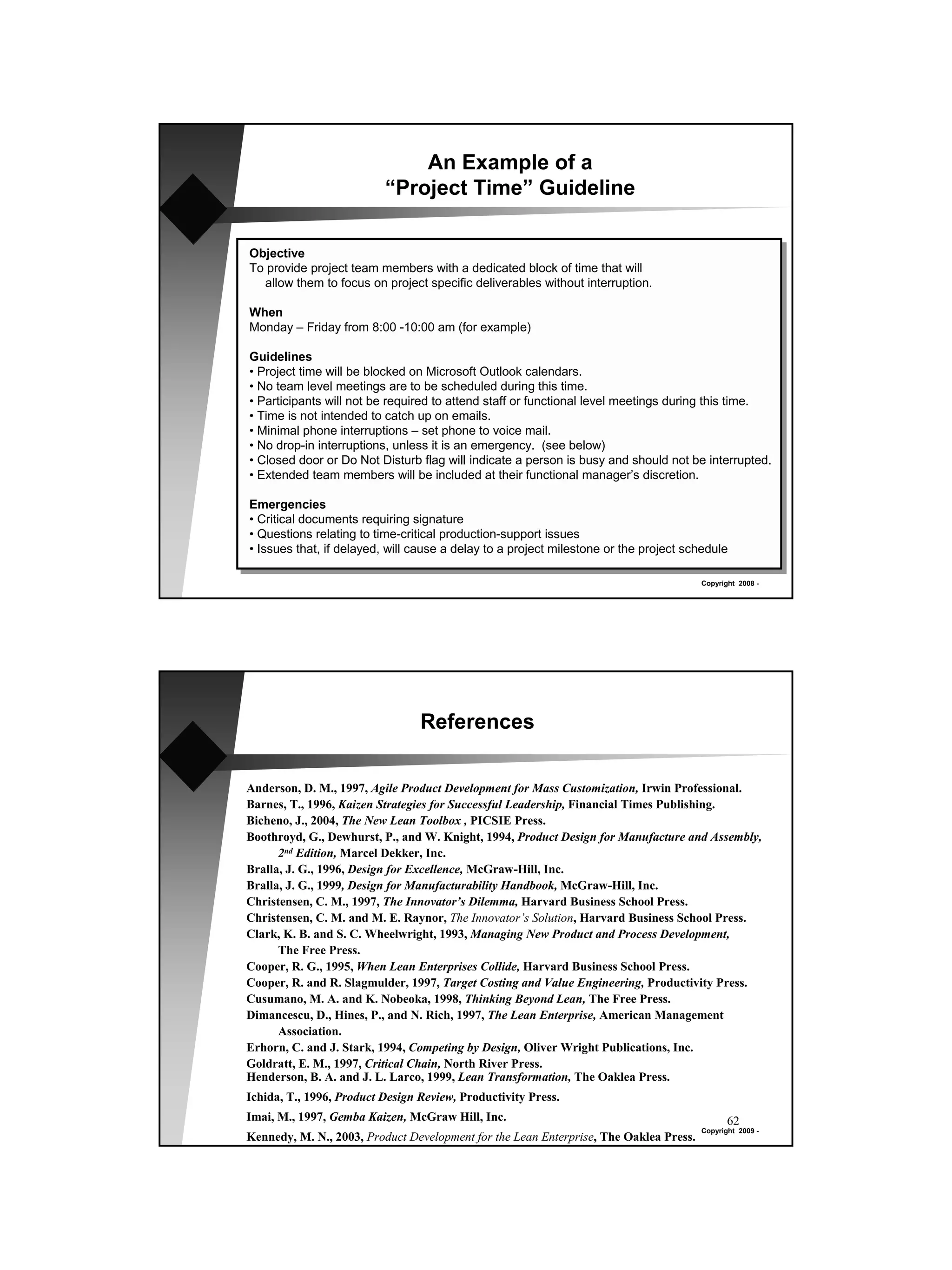 An Example of a
                          “Project Time” Guideline

Objective
To provide project team members with a dedicated block of time that will
  allow them to focus on project specific deliverables without interruption.

When
Monday – Friday from 8:00 -10:00 am (for example)

Guidelines
• Project time will be blocked on Microsoft Outlook calendars.
• No team level meetings are to be scheduled during this time.
• Participants will not be required to attend staff or functional level meetings during this time.
• Time is not intended to catch up on emails.
• Minimal phone interruptions – set phone to voice mail.
• No drop-in interruptions, unless it is an emergency. (see below)
• Closed door or Do Not Disturb flag will indicate a person is busy and should not be interrupted.
• Extended team members will be included at their functional manager’s discretion.

Emergencies
• Critical documents requiring signature
• Questions relating to time-critical production-support issues
• Issues that, if delayed, will cause a delay to a project milestone or the project schedule

                                                                                       Copyright 2008 -




                                 References

Anderson, D. M., 1997, Agile Product Development for Mass Customization, Irwin Professional.
Barnes, T., 1996, Kaizen Strategies for Successful Leadership, Financial Times Publishing.
Bicheno, J., 2004, The New Lean Toolbox , PICSIE Press.
Boothroyd, G., Dewhurst, P., and W. Knight, 1994, Product Design for Manufacture and Assembly,
      2nd Edition, Marcel Dekker, Inc.
Bralla, J. G., 1996, Design for Excellence, McGraw-Hill, Inc.
Bralla, J. G., 1999, Design for Manufacturability Handbook, McGraw-Hill, Inc.
Christensen, C. M., 1997, The Innovator’s Dilemma, Harvard Business School Press.
Christensen, C. M. and M. E. Raynor, The Innovator’s Solution, Harvard Business School Press.
Clark, K. B. and S. C. Wheelwright, 1993, Managing New Product and Process Development,
      The Free Press.
Cooper, R. G., 1995, When Lean Enterprises Collide, Harvard Business School Press.
Cooper, R. and R. Slagmulder, 1997, Target Costing and Value Engineering, Productivity Press.
Cusumano, M. A. and K. Nobeoka, 1998, Thinking Beyond Lean, The Free Press.
Dimancescu, D., Hines, P., and N. Rich, 1997, The Lean Enterprise, American Management
      Association.
Erhorn, C. and J. Stark, 1994, Competing by Design, Oliver Wright Publications, Inc.
Goldratt, E. M., 1997, Critical Chain, North River Press.
Henderson, B. A. and J. L. Larco, 1999, Lean Transformation, The Oaklea Press.
Ichida, T., 1996, Product Design Review, Productivity Press.
Imai, M., 1997, Gemba Kaizen, McGraw Hill, Inc.                                               62
                                                                                       Copyright 2009 -
Kennedy, M. N., 2003, Product Development for the Lean Enterprise, The Oaklea Press.
 