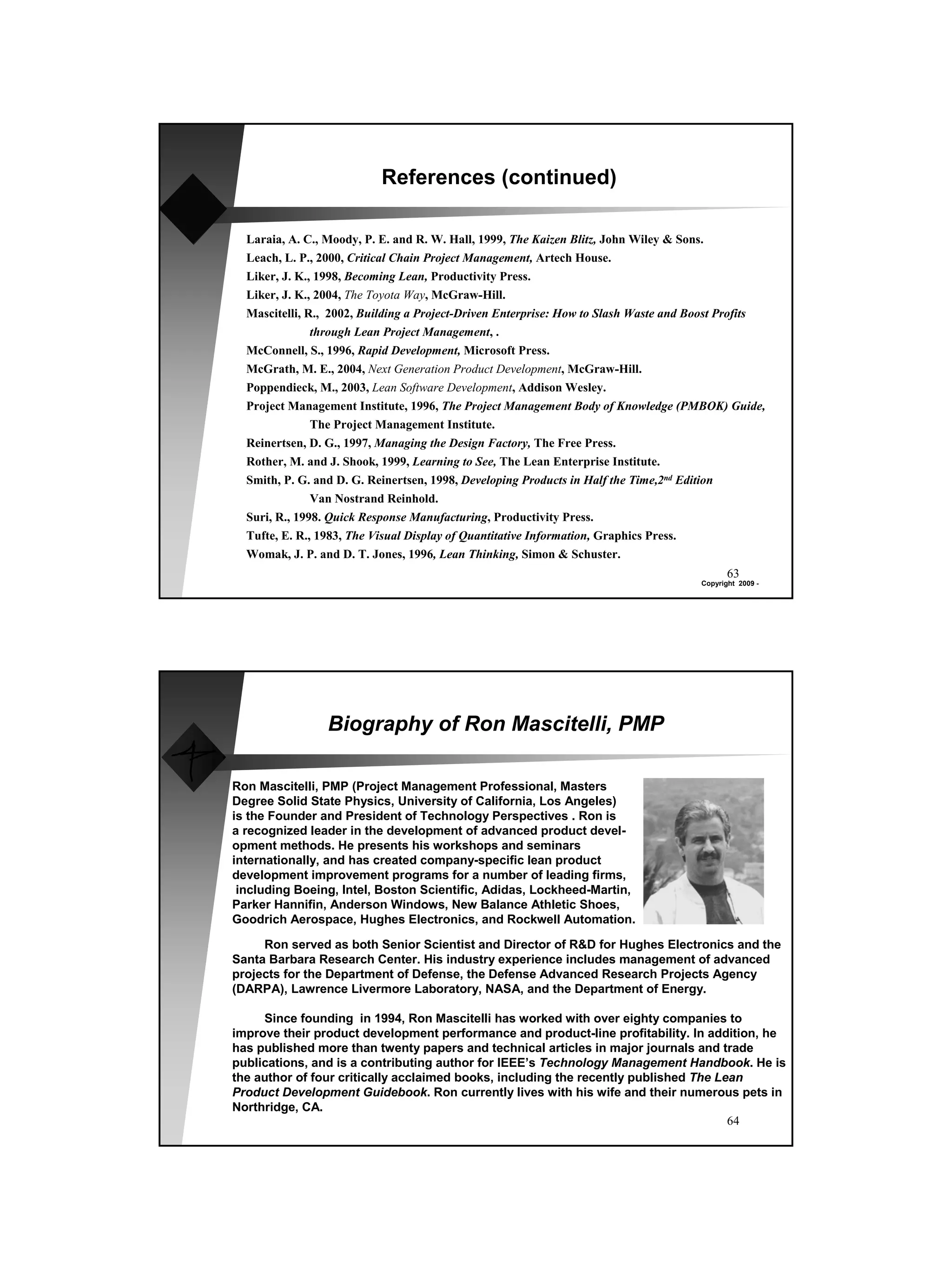 References (continued)

  Laraia, A. C., Moody, P. E. and R. W. Hall, 1999, The Kaizen Blitz, John Wiley & Sons.
  Leach, L. P., 2000, Critical Chain Project Management, Artech House.
  Liker, J. K., 1998, Becoming Lean, Productivity Press.
  Liker, J. K., 2004, The Toyota Way, McGraw-Hill.
  Mascitelli, R., 2002, Building a Project-Driven Enterprise: How to Slash Waste and Boost Profits
               through Lean Project Management, .
  McConnell, S., 1996, Rapid Development, Microsoft Press.
  McGrath, M. E., 2004, Next Generation Product Development, McGraw-Hill.
  Poppendieck, M., 2003, Lean Software Development, Addison Wesley.
  Project Management Institute, 1996, The Project Management Body of Knowledge (PMBOK) Guide,
               The Project Management Institute.
  Reinertsen, D. G., 1997, Managing the Design Factory, The Free Press.
  Rother, M. and J. Shook, 1999, Learning to See, The Lean Enterprise Institute.
  Smith, P. G. and D. G. Reinertsen, 1998, Developing Products in Half the Time,2nd Edition
               Van Nostrand Reinhold.
  Suri, R., 1998. Quick Response Manufacturing, Productivity Press.
  Tufte, E. R., 1983, The Visual Display of Quantitative Information, Graphics Press.
  Womak, J. P. and D. T. Jones, 1996, Lean Thinking, Simon & Schuster.
                                                                                             63
                                                                                      Copyright 2009 -




                 Biography of Ron Mascitelli, PMP

Ron Mascitelli, PMP (Project Management Professional, Masters
Degree Solid State Physics, University of California, Los Angeles)
is the Founder and President of Technology Perspectives . Ron is
a recognized leader in the development of advanced product devel-
opment methods. He presents his workshops and seminars
internationally, and has created company-specific lean product
development improvement programs for a number of leading firms,
 including Boeing, Intel, Boston Scientific, Adidas, Lockheed-Martin,
Parker Hannifin, Anderson Windows, New Balance Athletic Shoes,
Goodrich Aerospace, Hughes Electronics, and Rockwell Automation.

     Ron served as both Senior Scientist and Director of R&D for Hughes Electronics and the
Santa Barbara Research Center. His industry experience includes management of advanced
projects for the Department of Defense, the Defense Advanced Research Projects Agency
(DARPA), Lawrence Livermore Laboratory, NASA, and the Department of Energy.

     Since founding in 1994, Ron Mascitelli has worked with over eighty companies to
improve their product development performance and product-line profitability. In addition, he
has published more than twenty papers and technical articles in major journals and trade
publications, and is a contributing author for IEEE’s Technology Management Handbook. He is
the author of four critically acclaimed books, including the recently published The Lean
Product Development Guidebook. Ron currently lives with his wife and their numerous pets in
Northridge, CA.
                                                                                      64
 