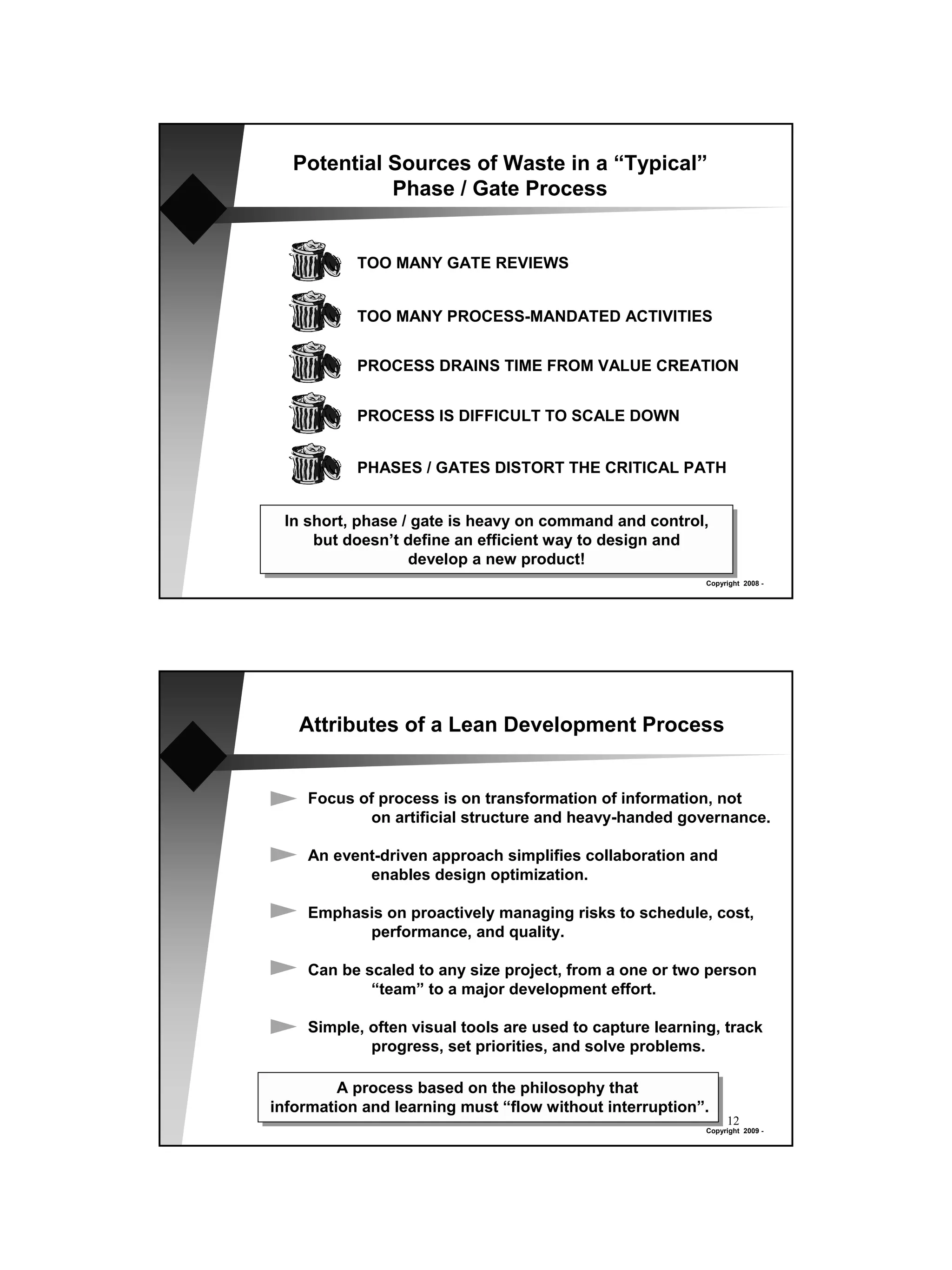 Potential Sources of Waste in a “Typical”
             Phase / Gate Process


           TOO MANY GATE REVIEWS


           TOO MANY PROCESS-MANDATED ACTIVITIES


           PROCESS DRAINS TIME FROM VALUE CREATION


           PROCESS IS DIFFICULT TO SCALE DOWN


           PHASES / GATES DISTORT THE CRITICAL PATH


 In short, phase / gate is heavy on command and control,
     but doesn’t define an efficient way to design and
                  develop a new product!
                                                          Copyright 2008 -




   Attributes of a Lean Development Process


    Focus of process is on transformation of information, not
           on artificial structure and heavy-handed governance.

    An event-driven approach simplifies collaboration and
           enables design optimization.

    Emphasis on proactively managing risks to schedule, cost,
          performance, and quality.

    Can be scaled to any size project, from a one or two person
            “team” to a major development effort.

    Simple, often visual tools are used to capture learning, track
            progress, set priorities, and solve problems.

         A process based on the philosophy that
information and learning must “flow without interruption”.
                                                               12
                                                          Copyright 2009 -
 