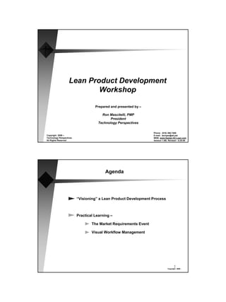 Lean Product Development
                            Workshop

                                    Prepared and presented by –

                                        Ron Mascitelli, PMP
                                             President
                                      Technology Perspectives

                                                                  Phone: (818) 366-7488
Copyright 2009 –                                                  E-mail: techper@att.net
Technology Perspectives
                                                                                      1
                                                                  WEB: www.Design-for-Lean.com
All Rights Reserved                                               Version 1.09L Revised – 6.25.09




                                          Agenda




                          “Visioning” a Lean Product Development Process



                          Practical Learning –

                                  The Market Requirements Event

                                  Visual Workflow Management




                                                                                      2
                                                                               Copyright 2009 -
 