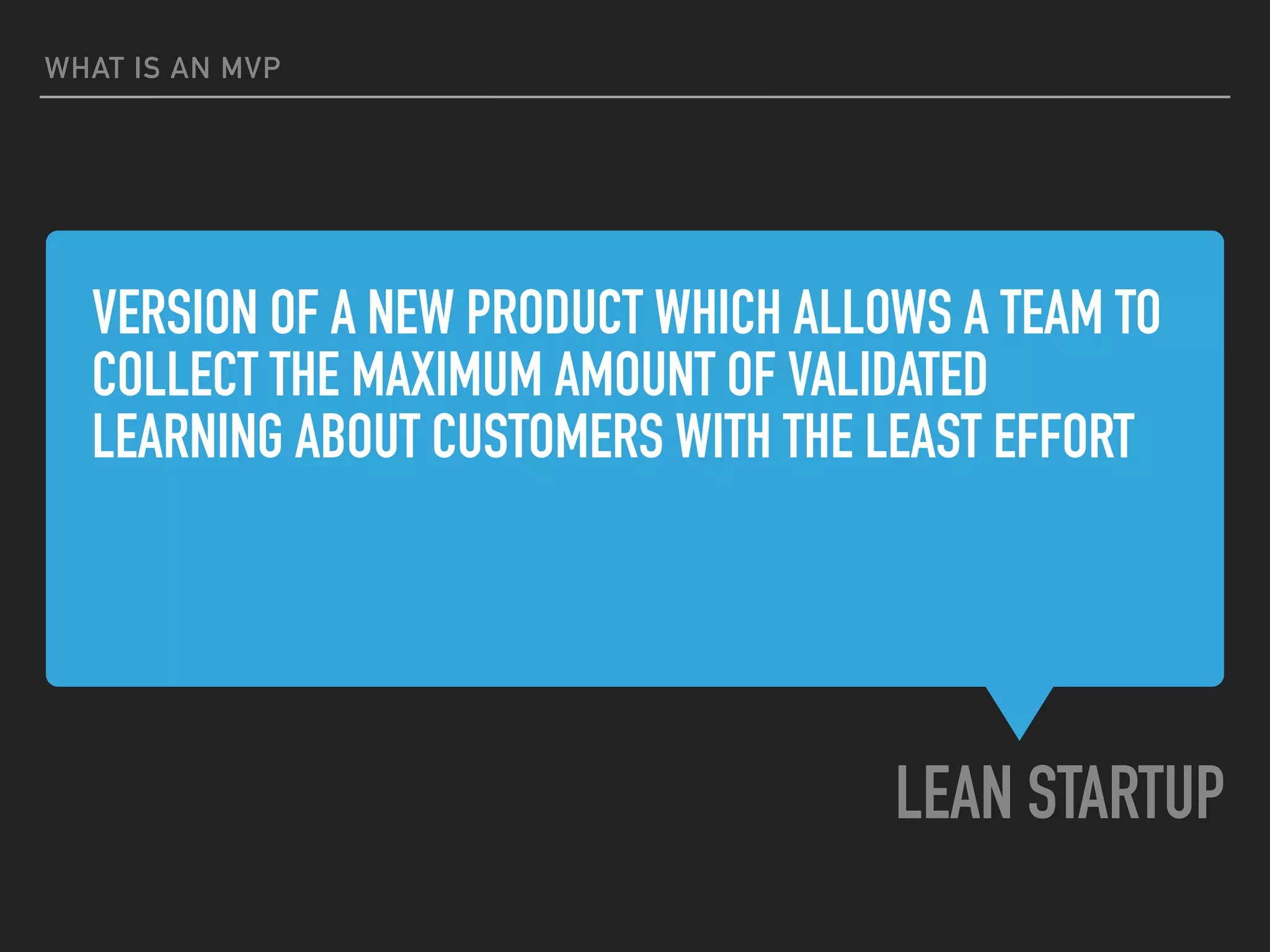 VERSION OF A NEW PRODUCT WHICH ALLOWS A TEAM TO
COLLECT THE MAXIMUM AMOUNT OF VALIDATED
LEARNING ABOUT CUSTOMERS WITH THE LEAST EFFORT
LEAN STARTUP
WHAT IS AN MVP
 